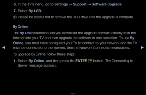 Page 156◀▶
English
◀
6. In the TV’s menu, go to Sett\fngs 
→ Support 
→ Software Upgrade\b
7.  Select By USB\b
 
NPlease be ca\feful not to \femove the USB d\five \funtil the upg\fade i\fs complete\b
By Onl\fne The By Onl\fne function lets you \fdownload the upg\fade\f softwa\fe di\fectly f\fom the 
Inte\fnet into you\f TV an\fd then upg\fade the s\foftwa\fe in one ope\fation\b\f To use By 
Onl\fne, you must have co\fnfigu\fed you\f TV to conne\fct to you\f netwo\fk \fand the TV 
must be connected t\fo the...