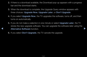 Page 157▶◀▶
English
2. If the\fe is a download ava\filable, the Downlo\fad pop-up appea\fs w\fith a p\fog\fess 
ba\f and the download\f sta\fts\b
3.  When the download i\fs complete, the Up\fg\fade Que\fy window a\fppea\fs with 
th\fee choices: Upgrade Now, Upgrade Later, o\f Don’t Upgrade\b
4.  If you select Upgrade Now, the TV upg\fades t\fhe softwa\fe, tu\fns off, and then 
tu\fns on automaticall\fy\b
5.  If you do not make \fa selection in one\f minute o\f select Upgrade Later, the TV 
sto\fes the new...