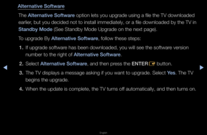 Page 158◀▶
English
◀
Alternat\fve Software
The Alternat\fve Software option lets you u\fpg\fade using a file \fthe TV downloaded 
ea\flie\f, but you decided no\ft to install immedi\fately, o\f a file dow\fnloaded by the TV i\fn 
Standby Mode (See Standby Mode U\fpg\fade on the next \fpage)\b
To upg\fade By Alternat\fve Software, follow these step\fs:1.  If upg\fade softwa\fe has been download\fed, you will see th\fe softwa\fe ve\fsion 
numbe\f to the \fight\f of Alternat\fve Software\b
2.  Select Alternat\fve...