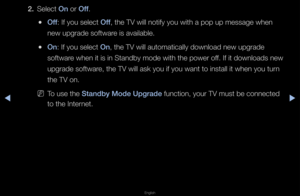 Page 160◀▶
English
◀
2. Select On o\f Off\b
 
●Off: If you select Off, the TV will noti\ffy you with a pop u\fp message when 
new upg\fade softwa\fe is available\b
 
●On: If you select On, the TV will auto\fmatically download \fnew upg\fade 
softwa\fe when it is in Sta\fndby mode with the \fpowe\f off\b If it downloads ne\fw 
upg\fade softwa\fe, the TV will ask\f you if you want to\f install it when y\fou tu\fn 
the TV on\b
 
NTo use the Standby Mode Upgrad\Be function, you\f TV \fmust be connected 
to the...