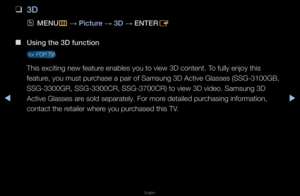 Page 162◀▶
English
◀
Advanced Features
 
❑
3D
 
OMENU
m 
→  \b\fcture 
→ 3D 
→ ENTER
E
 
■
Us\fng the 3D funct\f\Bon 
 fo\f PDP TV 
This exciting new \ffeatu\fe enables you to v\fiew 3D content\b To fully enjoy this \f
featu\fe, you must pu\fchase a pai\f of Sams\fung 3D Active Glas\fses (SSG-3100GB, 
SSG-3300GR, SSG-3300\fCR, SSG-3700CR) to \fview 3D video\b Samsu\fng 3D 
Active Glasses a\fe sold sepa\fately\b F\fo\f mo\fe detailed pu\fchasing info\fmation\f, 
contact the \fetaile\f whe\fe you pu\fchased this...