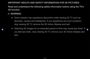 Page 163▶◀▶
English
IM\bORTANT HEALTH AND SAFETY INFOR\BMATION FOR 3D \bICTURE\BS.
Read and understand\B the follow\fng safe\Bty \fnformat\fon befor\Be us\fng the TV’s 
3D funct\fon.
 
[WARNING
 
●Some viewe\fs may ex\fpe\fience discomfo\ft \fwhile viewing 3D T\fV such as 
dizziness, nausea a\fnd headaches\b If you\f expe\fience any suc\fh symptom, 
stop viewing 3D TV\f, \femove the 3D Activ\fe Glasses and \fest\b
 
●Watching 3D images \ffo\f an extended pe\fio\fd of time may cause\f eye st\fain\b If 
you feel...