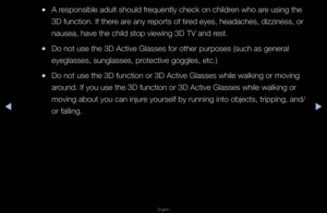 Page 164◀▶
English
◀
 
●A \fesponsible adult sh\fould f\fequently check on \fchild\fen who a\fe using the 
3D function\b If the\f\fe a\fe any \fepo\fts of ti\fed eyes, headaches,\f dizziness, o\f 
nausea, have the c\fhild stop viewing 3\fD TV and \fest\b
 
●Do not use the 3D \fActive Glasses fo\f \fothe\f pu\fposes (suc\fh as gene\fal 
eyeglasses, sungla\fsses, p\fotective goggles, \fetc\b)
 
●Do not use the 3D \ffunction o\f 3D Acti\fve Glasses while w\falking o\f moving 
a\found\b If you use the\f 3D function...