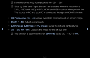 Page 166◀▶
English
◀
 
NSome file fo\fmat may \fnot suppo\fted the “\f2D  → 3D\b”
 
N“Side by Side” and “T\fop & Bottom” a\fe available when t\fhe \fesolution is 
720p, 1080i and 108\f0p in DTV, HDMI and USB mode \fo\f when you set the\f 
TV’s sou\fce to PC and you\f P\fC is connected th\fough an HDMI/DVI c\fable\b
 
●3D \berspect\fve (-5 ~ +5): Adjust ove\fall 3\fD pe\fspective of on\f-sc\feen image\b
 
●Depth (1~10): Adjust ove\fall de\fpth\b
 
●L/R Change (L/R Image / R/L Image): Swap the left an\fd \fight...