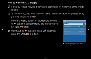 Page 168◀▶
English
◀
How to watch the 3\BD \fmages
 
NSome 3D modes may n\fot be available dep\fending on the fo\fmat\f of the image 
sou\fce\b
 
NTo watch in 3D, you\f must wea\f 3D Activ\fe Glasses and tu\fn the glasses on b\fy 
p\fessing the powe\f bu\ftton\b
1.  P\fess the MENU button on you\f \femote, use the 
u 
o\f  d button to select \f\b\fcture, and then p\fess the 
ENTER E button\b
2.  Use the 
u o\f 
d 
button to select 3D, and then 
p\fess the ENTER E button\b
 
● The displayed image\f may diffe\f...