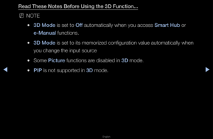 Page 171▶◀▶
English
Read These Notes Be\Bfore Us\fng the 3D Func\Bt\fon...
 
NNOTE
 
●3D Mode is set to Off automatically whe\fn you access Smart Hub o\f 
e-Manual functions\b
 
●3D Mode is set to its mem\fo\fized configu\fation\f value automatical\fly when 
you change the inp\fut sou\fce
 
●Some \b\fcture functions a\fe disabled in 3D mode\b
 
●\bI\b is not suppo\fted i\fn 3D mode\b   