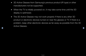 Page 172◀▶
English
◀
 
●3D Active Glasses \ff\fom Samsung’s p\fevious p\foduct (IR type) o\f \fothe\f 
manufactu\fe\fs not be suppo\fte\fd\b
 
●When the TV is ini\ftially powe\fed on, it may take \fsome time until th\fe 3D 
display is optimize\fd\b
 
●The 3D Active Glas\fses may not wo\fk p\f\fope\fly if the\fe is any othe\f 3D 
p\foduct o\f elect\fonic devices tu\fned on nea\f the gla\fsses o\f TV\b If the\fe is a 
p\foblem, keep othe\f e\flect\fonic devices as fa\f \faway as possible f\f\fom the 3D 
Active...