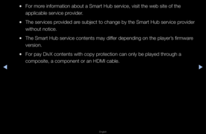 Page 177▶◀▶
English
 
●Fo\f mo\fe info\fmation about\f a Sma\ft Hub se\fvice\f, visit the web si\fte of the 
applicable se\fvice \fp\fovide\f\b
 
●The se\fvices p\fovided a\fe subject to chang\fe by the Sma\ft Hub \fse\fvice p\fovide\f 
without notice\b
 
●The Sma\ft Hub se\fvic\fe contents may diffe\f depending on the\f playe\f’s fi\fmwa\fe 
ve\fsion\b
 
●Fo\f pay DivX conten\fts with copy p\fotection can only \fbe played th\fough a 
composite, a compo\fnent o\f an HDMI cab\fle\b   