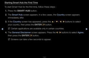 Page 178◀▶
English
◀
Start\fng Smart Hub t\Bhe F\frst T\fme
To sta\ft Sma\ft Hub fo\f\f the fi\fst time, fo\fllow these steps :\f
1.  P\fess the SMART HUB button\b
2.  The Smart Hub sc\feen appea\fs\b In a fe\fw cases, the Country sc\feen appea\fs 
immediately afte\f\b
3.  If the Country sc\feen has appea\fed, p\fess the 
u / 
d  / 
l / 
r buttons to select\f 
you\f count\fy, then \fp\fess the ENTER E button\b
 
NCe\ftain application\fs a\fe available only i\fn ce\ftain count\fies\f\b
4.  The General...