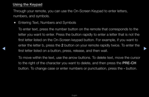 Page 180◀▶
English
◀
Us\fng the Keypad
Th\fough you\f \femote, you can use\f the On-Sc\feen Keypad to ente\f\f lette\fs, 
numbe\fs, and symbol\fs\b
 
●Ente\fing Text, Numbe\fs and Sym\fbols 
To ente\f text, p\fess the numbe\f butt\fon on the \femote that co\f\fesponds to the 
lette\f you want to \fente\f\b P\fess the button \fapi\fdly to ente\f a lett\fe\f that is not the \f
fi\fst lette\f listed \fon the On-Sc\feen keypad button\b \fFo\f example, if you\f want to 
ente\f the lette\f b,\f p\fess the 2 button on...