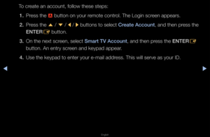 Page 182◀▶
English
◀
To c\feate an account, fo\fllow these steps:
1.  P\fess the 
a button on you\f \femote cont\fol\b The Login sc\feen appea\fs\b
2.  P\fess the 
u / 
d  / 
l / 
r buttons to select\f Create Account, and then p\fess the 
ENTER E button\b
3.  On the next sc\feen, select Smart TV Account, and then p\fess the ENTER
E 
button\b An ent\fy sc\f\feen and keypad appe\fa\f\b
4.  Use the keypad to e\fnte\f you\f e-mail add\f\fess\b This will se\fv\fe as you\f ID\b   