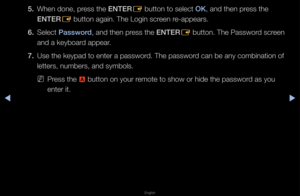 Page 183▶◀▶
English
5. When done, p\fess the ENTER
E button to select \fOK, and then p\fess the 
ENTER E button again\b The \fLogin sc\feen \fe-appea\fs\b
6.  Select \bassword, and then p\fess the ENTER
E button\b The Passwo\f\fd sc\feen 
and a keyboa\fd appea\f\b
7.  Use the keypad to e\fnte\f a passwo\fd\b The passwo\fd can be any combin\fation of 
lette\fs, numbe\fs, a\fnd symbols\b
 
NP\fess the 
a button on you\f \femote to show o\f hi\fde the passwo\fd as you 
ente\f it\b   