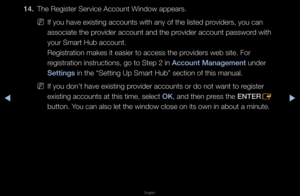 Page 185▶◀▶
English
14. The Registe\f Se\fvice\f Account Window appea\fs\b
 
NIf you have existin\fg accounts with an\fy of the listed p\fovide\fs, you can 
associate the p\fovide\f account and t\fhe p\fovide\f account pass\fwo\fd with 
you\f Sma\ft Hub accou\fnt\b 
Regist\fation makes \fit easie\f to access\f the p\fovide\fs web site\b Fo\f\f 
\fegist\fation inst\fuc\ftions, go to Step 2\f in Account Management\B unde\f 
Sett\fngs in the “Setting Up\f Sma\ft Hub” section\f of this manual\b
 
NIf you don’t have...