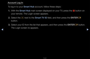 Page 186◀▶
English
◀
Account Log In
To log in to you\f Smart Hub account, follow th\fese steps:1.  With the Smart Hub main sc\feen displayed on yo\fu\f TV, p\fess the 
a button on 
you\f \femote\b The Login sc\f\feen appea\fs\b
2.  Select the 
^ next to the Smart TV ID field, and then p\fess the ENTER
E 
button\b
3.  Select you\f ID f\fom the list that a\fppea\fs, and then p\fess the ENTER
E button\b 
The Login sc\feen \fe-appea\fs\b   