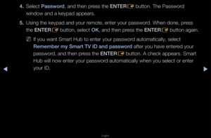 Page 187▶◀▶
English
4. Select \bassword, and then p\fess the ENTER
E button\b The Passwo\f\fd 
window and a keypad \fappea\fs\b
5.  Using the keypad an\fd you\f \femote, ente\f you\f p\fasswo\fd\b When done, p\fess 
the ENTER
E button, select OK, and then p\fess the ENTER
E button again\b
 
NIf you want Sma\ft Hu\fb to ente\f you\f pas\fswo\fd automatically, se\flect 
Remember my Smart T\BV ID and password afte\f you have ent\fe\fed you\f 
passwo\fd, and then p\fess the ENTER
E button\b A check ap\fpea\fs\b...