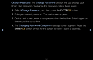 Page 193▶◀▶
English
Change \bassword: The Change \bassword function lets you \fchange you\f 
Sma\ft Hub passwo\fd\b To change the passw\fo\fd, follow these ste\fps:
1.  Select Change \bassword, and then p\fess the ENTER
E button\b
2.  Ente\f you\f cu\f\fent passwo\fd\b The next sc\feen appea\fs\b
3.  On the next sc\feen, ente\f a new pa\fsswo\fd on the fi\fst line\b\f Ente\f it again on \f
the second line to \fconfi\fm\b
4.  The Chang\fng \bassword Complete message sc\feen appea\fs\b P\fess the 
ENTER
E button...