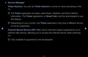 Page 195▶◀▶
English
 
●Serv\fce Manager
T\fcker Autorun: You can set T\fcker Autorun to come on when p\fowe\fing on the 
TV\b
 
NThe T\fcker application p\fovides useful News,\f Weathe\f, and Stock Ma\fket 
info\fmation\b The T\fcker application on Smart Hub must be downloaded \fto use 
this featu\fe\b
 
NDepending on you\f c\fount\fy, the T\fcker application may h\fave a diffe\fent se\fvice 
o\f not be suppo\fted\b\f 
Channel Bound Serv\fc\Be (Off / On): Some channels sup\fpo\ft applications a\fs an 
Inte\fnet...