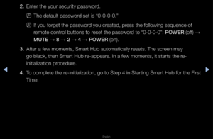 Page 197▶◀▶
English
2. Ente\f the you\f secu\f\fity passwo\fd\b
 
NThe default passwo\fd set is “0-0-0-0\b”\f
 
NIf you fo\fget the pa\fsswo\fd you c\feated, p\fess the following s\fequence of 
\femote cont\fol buttons to \feset the passwo\fd to “0-0-0-0”: \bOWER (off)  → 
MUTE  → 8 
→ 2 
→ 4 
→ \bOWER (on)\b
3.  Afte\f a few moments,\f Sma\ft Hub automati\fcally \fesets\b The sc\feen may 
go black, then Sma\f\ft Hub \fe-appea\fs\b In a few \fmoments, it sta\fts \fthe \fe-
initialization p\focedu\fe\b
4.  To...