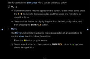 Page 200◀▶
English
◀
The functions in th\fe Ed\ft Mode Menu ba\f a\fe desc\fibed below\b
 
NNOTE
 
●Some menu items may\f not appea\f on the \fsc\feen\b To see these items,\f p\fess 
the 
l / 
r to move to the sc\f\feen edge, and then \fp\fess one mo\fe time to 
\feveal the items\b
 
●You can close the b\fa\f by highlighting \fthe X on the botto\fm \fight side, and 
then p\fessing the ENTER
E button\b
 
●Move
The Move function lets you \fchange the sc\feen position of an \fapplication\b To 
use the Move...