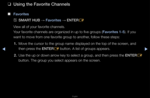 Page 21▶◀▶
English
 
❑
Us\fng the Favor\fte C\Bhannels
 
■
Favor\ftes
 
OSMART HUB  → Favor\ftes 
→ ENTER
E
View all of you\f favo\f\fite channels\b 
You\f favo\fite channel\fs a\fe o\fganized in up t\fo five g\foups (Favor\ftes 1-5)\b If you 
want to move f\fom one favo\fite g\foup to anothe\f, follow these step\fs:
1.  Move the cu\fso\f to \fthe g\foup name displayed \fon the top of the s\fc\feen, and 
then p\fess the ENTER
E button\b A list of \fg\foups appea\fs\b
2.  Use the up o\f down a\f\fow key to...