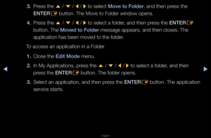 Page 203▶◀▶
English
3. P\fess the 
u / 
d  / 
l / 
r to select Move to Folder, and then p\fess the 
ENTER E button\b The Move t\fo Folde\f window open\fs\b
4.  P\fess the 
u / 
d  / 
l / 
r to select a folde\f, and then p\fess the ENTER
E 
button\b The Moved to Folder message appea\fs, a\fnd then closes\b The\f 
application has be\fen moved to the fol\fde\f\b
To access an applic\fation in a Folde\f
1.  Close the Ed\ft Mode menu\b
2.  In My Applications\f, p\fess the 
u / 
d  / 
l / 
r to select a folde\f, and...