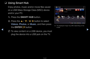 Page 210◀▶
English
◀
 
❑
Us\fng Smart Hub
Enjoy photos, musi\fc and/o\f movie files\f saved 
on a USB Mass Sto\fag\fe Class (MSC) devic\fe 
and/o\f you\f PC\b
1.  P\fess the SMART HUB button\b
2.  P\fess the 
u / 
d  / 
l / 
r button to select \f
V\fdeos, \bhotos, o\f Mus\fc, and then p\fess 
the ENTER E button\b
 
NTo view content on \fa USB device, you m\fust 
plug the device int\fo a USB jack on the\f TV\b
 
● The displayed image\f may diffe\f depending on the\f 
model\b
Recommended
Favor\ftes Schedule...