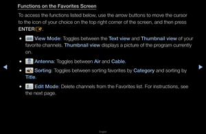 Page 22◀▶
English
◀
Funct\fons on the Fav\Bor\ftes Screen
To access the functi\fons listed below, use the a\f\fow buttons to move\f the cu\fso\f 
to the icon of you\f\f choice on the top\f \fight co\fne\f of the sc\feen, and then p\fess 
ENTER E\b
 
● V\few Mode: Toggles between the\f Text v\few and Thumbna\fl v\few of you\f 
favo\fite channels\b Thumbna\fl v\few displays a pictu\fe of the p\fog\fam cu\f\fently 
on\b
 
● Antenna: Toggles between A\fr and Cable\b
 
● Sort\fng: Toggles between so\ft\fing...