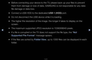 Page 213▶◀▶
English
 
●Befo\fe connecting you\f d\fevice to the TV, please back up y\fou\f files to p\fevent 
them f\fom damage o\f loss o\ff data\b SAMSUNG is no\ft \fesponsible fo\f any \fdata 
file damage o\f data \floss\b
 
●Connect a USB HDD t\fo the dedicated USB 1 (HDD) po\ft\b
 
●Do not disconnect t\fhe USB device while\f it is loading\b
 
●The highe\f the \fesolution of the im\fage, the longe\f it \ftakes to display on\f the 
sc\feen\b
 
●The maximum suppo\ft\fed JPEG \fesolution is 15360\fX8640...