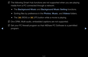 Page 217▶◀▶
English
 
NThe following Sma\ft \fHub functions a\fe not suppo\fted whe\fn you a\fe playing 
media f\fom a PC connected t\fh\fough a netwo\fk:
 
●The Background Mus\fc and Background Mus\fc Sett\fng functions\b
 
●So\fting files by p\fefe\fence in the \bhotos, Mus\fc, and V\fdeos folde\fs\b
 
●The 
π (REW) o\f 
µ (FF) button while\f a movie is playin\fg\b
 
NDivx DRM, Multi-au\fdio, embedded captio\fns a\fe not suppo\fted\b
 
NSet you\f PC fi\fewall p\fog\fam so that AllSh\fa\fe PC Softwa\fe is a...