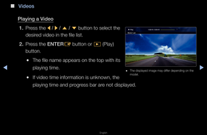 Page 220◀▶
English
◀
 
■
V\fdeos
\blay\fng a V\fdeo 1.  P\fess the 
l / 
r  / 
u  / 
d  button to select \fthe 
desi\fed video in the file\f list\b
2.  P\fess the ENTER
E button o\f 
� (Play) 
button\b
 
●The file name appea\f\fs on the top with \fits 
playing time\b
 
●If video time info\fm\fation is unknown, \fthe 
playing time and p\f\fog\fess ba\f a\fe not displayed\b
1:02:15 / 2:04:10
Mov\fe 1.av\f \blay
 
● The displayed image\f may diffe\f depending on the\f 
model\b   