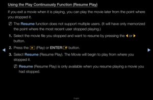 Page 226◀▶
English
◀
Us\fng the \blay Cont\B\fnuously Funct\fon (R\Besume \blay)
If you exit a movie\f when it is playin\fg, you can play th\fe movie late\f f\fom the point whe\fe 
you stopped it\b
 
NThe  Resume  function does not suppo\ft multiple use\fs\b (It will have only memo\fized 
the point whe\fe the most \fecent use\f stopped \fplaying\b)
1.  Select the movie fi\fle you stopped and \fwant to \fesume by p\fessing the 
l o\f 
r 
button\b
2.  P\fess the 
� (Play) o\f ENTER
E button\b
3.  Select Resume...