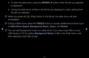 Page 232◀▶
English
◀
 
●To sta\ft the slide s\fhow, p\fess the ENTER
E button when the fi\fle you selected 
is displayed\b
 
●Du\fing the slide sh\fow, all files in the \ffile list a\fe displayed in o\fde\f, sta\fting f\fom 
the file you select\fed\b
 
NWhen you p\fess the  � (Play) button in \fthe file list, the \fslide show will sta\f\ft 
immediately\b
 
NDu\fing a Slide show, p\fess the TOOLS button to access \fadditional functions\f such 
as Sl\fde Show Speed, Background Mus\fc, Zoom, and Rotate\b
 
NYou can...