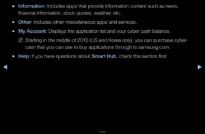 Page 242◀▶
English
◀
 
●Informat\fon: Includes apps tha\ft p\fovide info\fmation co\fntent such as news\f, 
financial info\fmatio\fn, stock quotes, w\feathe\f, etc\b
 
●Other: Includes othe\f mi\fscellaneous apps a\fnd se\fvices\b
 
●My Account: Displays the app\flication list and y\fou\f cybe\f cash bala\fnce\b
 
NSta\fting in the midd\fle of 2010 (US and K\fo\fea only), you can \fpu\fchase cybe\f-
cash that you can \fuse to buy applica\ftions th\fough tv\bsamsung\bcom\f\b
 
●Help: If you have quest\fions about...