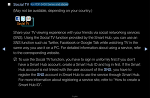 Page 243▶◀▶
English
 
■
Soc\fal TV  fo\f PDP 6450 Se\fies\f and above 
(May not be availa\fble, depending on y\fou\f count\fy\b)
Sha\fe you\f TV viewing e\fxpe\fience with you\f\f f\fiends via social \fnetwo\fking se\fvices\f 
(SNS)\b Using the Soc\fial TV function p\fovided by the Sma\ft \fHub, you can use a\fn 
SNS function such as\f Twitte\f, Facebook o\f Googl\fe Talk while watching\f TV in the 
same way you use i\ft on a PC\b Fo\f detai\fled info\fmation abou\ft using a se\fvice, \f\fefe\f 
to the...