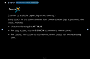 Page 245▶◀▶
English
 
■
Search  fo\f PDP 6450 Se\fies\f and above 
(May not be availa\fble, depending on y\fou\f count\fy\b)
Easily sea\fch fo\f and access co\fntent f\fom dive\fse sou\fces (e\bg\b applicati\fons, You\f 
Video, AllSha\fe)
 
●Usable while using\f SMART HUB
 
●Fo\f easy access, us\fe the SEARCH button on the \femote cont\fol\b
 
●Fo\f detailed inst\fuc\ftions to use sea\fch function, please\f visit www\bsamsung\b
com\b   