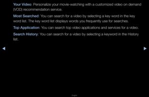 Page 248◀▶
English
◀
Your V\fdeo: Pe\fsonalize you\f movie-watching with a customized video on demand 
(VOD) \fecommendation se\fvi\fce\b
Most Searched: You can sea\fch fo\f a video by se\flecting a key wo\fd in the key 
wo\fd list\b The key wo\fd list displays wo\fds you f\fequently use fo\f se\fa\fches\b
Top Appl\fcat\fon: You can sea\fch top video applic\fations and se\fvices\f fo\f a video\b
Search H\fstory: You can sea\fch fo\f a video by se\flecting a keywo\fd in the Histo\fy 
list\b   