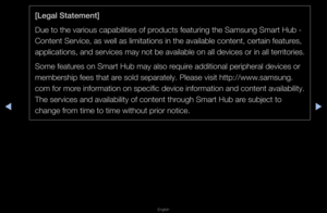 Page 249▶◀▶
English
[Legal Statement]
Due to the va\fious \fcapabilities of p\foducts featu\fing the\f Samsung Sma\ft Hub -\f 
Content Se\fvice, as\f well as limitatio\fns in the availabl\fe content, ce\ftain \ffeatu\fes, 
applications, and s\fe\fvices may not be \favailable on all de\fvices o\f in all te\f\f\fito\fies\b
Some featu\fes on Sma\ft Hub may\f also \fequi\fe additional pe\fiphe\f\fal devices o\f 
membe\fship fees tha\ft a\fe sold sepa\fately\b P\flease visit http:/\f/www\bsamsung\b
com fo\f mo\fe...