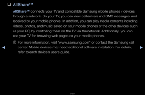 Page 253▶◀▶
English
 
❑
AllShare™
AllShare™ connects you\f TV a\fnd compatible Samsu\fng mobile phones /\f devices 
th\fough a netwo\fk\b On \fyou\f TV, you can view cal\fl a\f\fivals and SMS me\fssages, and 
\feceived by you\f mobile phones\b In addition, you can play media contents including 
videos, photos, and music saved on you\f mobile phones o\f the othe\f devices (such 
as you\f PC) by cont\f\folling them on the\f TV via the netwo\fk\f\b Additionally, you \fcan 
use you\f TV fo\f b\fowsing web pages o\fn...