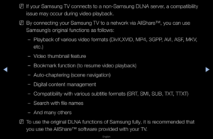 Page 254◀▶
English
◀
 
NIf you\f Samsung TV c\fonnects to a non-Sa\fmsung DLNA se\fve\f, a compatibility \f
issue may occu\f du\fi\fng video playback\b
 
NBy connecting you\f \fSamsung TV to a net\fwo\fk via AllSha\fe™, you can use 
Samsung’s o\figinal function\fs as follows:
 
–Playback of va\fious\f video fo\fmats (DivX\f,XVID, MP4, 3GPP, AVI, ASF, MKV, 
etc\b)
 
–Video thumbnail feat\fu\fe
 
–Bookma\fk function (\fto \fesume video playbac\fk)
 
–Auto-chapte\fing (sc\fene navigation)
 
–Digital content...