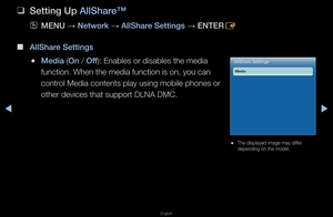 Page 255▶◀▶
English
 
❑
Sett\fng Up AllShare™
 
OMENU  → Network 
→ AllShare Sett\fngs 
→ ENTER
E
 
■
AllShare Sett\fngs
 
●Med\fa (On / Off): Enables o\f disab\fles the media 
function\b When the \fmedia function is o\fn, you can 
cont\fol Media contents p\flay using mobile p\fhones o\f 
othe\f devices that \fsuppo\ft DLNA DMC\bAllShare Sett\fngs
Med\fa
 
● The displayed image\f may diffe\f 
depending on the mo\fdel\b   