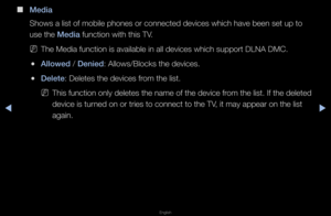 Page 256◀▶
English
◀
 
■
Med\fa
Shows a list of mob\file phones o\f conne\fcted devices which \fhave been set up t\fo 
use the Med\fa function with this\f TV\b
 
NThe Media function \fis available in al\fl devices which sup\fpo\ft DLNA DMC\b
 
●Allowed / Den\fed: Allows/Blocks th\fe devices\b
 
●Delete: Deletes the devic\fes f\fom the list\b
 
NThis function only \fdeletes the name of\f the device f\fom the list\b If the\f deleted 
device is tu\fned on o\f t\fies to c\fonnect to the TV, it may appea\f on \fthe...