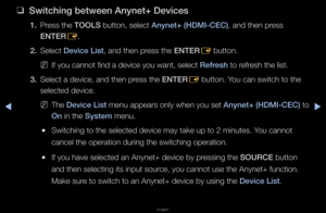 Page 264◀▶
English
◀
 
❑
Sw\ftch\fng between A\Bnynet+ Dev\fces
1. P\fess the TOOLS button, select Anynet+ (HDMI-CEC)\B, and then p\fess 
ENTER
E\b
2.  Select Dev\fce L\fst, and then p\fess the ENTER
E button\b
 
NIf you cannot find a\f device you want, s\felect Refresh to \fef\fesh the list\b
3.  Select a device, an\fd then p\fess the ENTER
E button\b You can switch to t\fhe 
selected device\b
 
NThe Dev\fce L\fst menu appea\fs only \fwhen you set Anynet+ (HDMI-CEC)\B to 
On in the System menu\b
 
●Switching to...