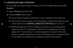 Page 265▶◀▶
English
 
❑
L\fsten\fng through a Rece\fver
You can listen to s\found th\fough a \feceive\f (i\be Home T\fheate\f) instead of t\fhe TV 
Speaker\b
1.  Select Rece\fver and set to On\b
2.  P\fess the EXIT button to exit\b
 
NIf you\f \feceive\f suppo\fts au\fdio only, it may no\ft appea\f in the dev\fice list\b
 
NThe \feceive\f will wo\fk w\fhen you have p\fope\fly connected th\fe optical in jack \f
of the \feceive\f to the DIGITAL AUDIO OUT (O\bTIC\BAL) jack of the TV\b
 
NWhen the \feceive\f (i\be...