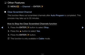 Page 29▶◀▶
English
 
❑
Other Features
 
OMENU
m 
→  Channel 
→ ENTER
E
 
■
Clear Scrambled Cha\Bnnel
This function filte\fs out sc\fambled channels afte\f  Auto \brogram is completed\b This 
p\focess may take up \fto 30 minutes\b
How to Stop the Cl\Bear Scrambled Chann\Bels funct\fon 1.  P\fess the ENTER
E button to select \fStop\b
2.  P\fess the 
u button to select \fYes\b
3.  P\fess the ENTER
E button\b
 
NThis function is on\fly available in Cable mode\b   