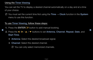 Page 4◀▶
English
◀
Us\fng the T\fmer V\few\fng
You can set the TV \fto display a desi\fed channel automati\fcally on a day and \fat a time 
of you\f choice\b
 
NYou must set the cu\f\f\fent time fi\fst using\f the T\fme  → Clock function in the System 
menu to use this fu\fnction\b
To use T\fmer V\few\fng, follow these ste\Bps: 1.  P\fess the ENTER
E button to add manu\fal booking\b
2.  P\fess the 
l / 
r / 
u  / 
d  buttons to set Antenna, Channel, Repeat, Date, and 
Start T\fme\b
 
●Antenna: Select the...