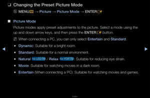 Page 31◀▶
English
Bas\fc Features
 
❑
Chang\fng the \breset \b\fcture Mode
 
OMENU
m 
→  \b\fcture 
→ \b\fcture Mode 
→ ENTER
E
 
■
\b\fcture Mode
Pictu\fe modes apply p\feset adjustments to\f the pictu\fe\b Select a mode usi\fng the 
up and down a\f\fow keys, and then p\f\fess the ENTER E button\b
 
NWhen connecting a \fPC, you can only s\felect Enterta\fn and Standard\b
 
●Dynam\fc: Suitable fo\f a b\fi\fght \foom\b
 
●Standard: Suitable fo\f a no\f\fmal envi\fonment\b
 
●Natural  fo\f LED TV  / Relax  fo\f...