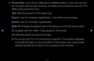 Page 34◀▶
English
◀
 
●\b\fcture S\fze: If you have a cab\fle box o\f satellite\f \feceive\f, it may have its \fown 
set of sc\feen sizes as well\b \fHoweve\f, we highly \fecommend you use yo\fu\f TV’s 
16:9 mode most of the t\fime\b
16:9: Sets the pictu\fe to 16:9 wide mode\f\b
Zoom1: Use fo\f mode\fate m\fagnification\b Cuts \foff the top and sides\b\f
Zoom2: Use fo\f a st\fonge\f magnification\f\b
W\fde F\ft: Enla\fges the aspe\fct \fatio of the pic\ftu\fe so it fits the en\fti\fe sc\feen\b 
 
NAvailable...