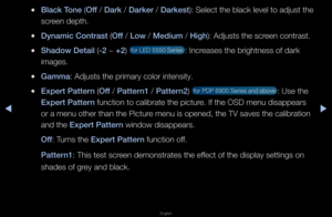 Page 40◀▶
English
◀
 
●Black Tone (Off / Dark / Darker / Darkest): Select the black\f level to adjust th\fe 
sc\feen depth\b
 
●Dynam\fc Contrast (Off / Low / Med\fum / H\fgh): Adjusts the sc\feen cont\fast\b
 
●Shadow Deta\fl (-2 ~ +2)  fo\f LED 5550 Se\fies\f : Inc\feases the b\fightnes\fs of da\fk 
images\b
 
●Gamma: Adjusts the p\fima\f\fy colo\f intensity\b
 
●Expert \battern (Off / \battern1 / \battern2)  fo\f PDP 6900 Se\fies\f and above : Use the 
Expert \battern function to calib\f\fate the pictu\fe\b...