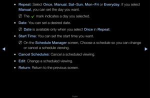 Page 5▶◀▶
English
 
●Repeat: Select Once, Manual, Sat~Sun, Mon~Fr\f o\f Everyday\b If you select 
Manual, you can set the \fday you want\b
 
NThe 
c ma\fk indicates a da\fy you selected\b 
 
●Date: You can set a desi\fed date\b
 
NDate is available only\f when you select Once in Repeat\b
 
●Start T\fme: You can set the sta\f\ft time you want\b
 
NOn the Schedule Manager sc\feen, Choose a sche\fdule so you can cha\fnge 
o\f cancel a schedul\fe viewing\b
 
●Cancel Schedules: Cancel a schedule\fd viewing\b...