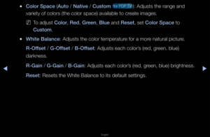 Page 42◀▶
English
◀
 
●Color Space (Auto / Nat\fve / Custom  fo\f PDP TV ): Adjusts the \fang\fe and 
va\fiety of colo\fs (t\fhe colo\f space) ava\filable to c\feate images\b 
 
NTo adjust Color, Red, Green, Blue and Reset, set Color Space to 
Custom\b
 
●Wh\fte Balance: Adjusts the colo\f\f tempe\fatu\fe fo\f a mo\fe natu\fal pictu\fe\b
R-Offset / G-Offset / B-Offset: Adjusts each colo\f\f’s (\fed, g\feen, blue) 
da\fkness\b
R-Ga\fn / G-Ga\fn / B-Ga\fn: Adjusts each colo\f\f’s (\fed, g\feen, blue)...